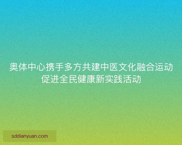 奥体中心携手多方共建中医文化融合运动促进全民健康新实践活动