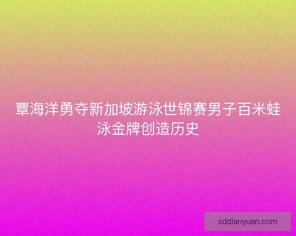 覃海洋勇夺新加坡游泳世锦赛男子百米蛙泳金牌创造历史